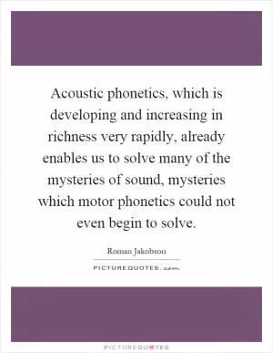 Acoustic phonetics, which is developing and increasing in richness very rapidly, already enables us to solve many of the mysteries of sound, mysteries which motor phonetics could not even begin to solve Picture Quote #1