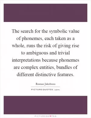 The search for the symbolic value of phonemes, each taken as a whole, runs the risk of giving rise to ambiguous and trivial interpretations because phonemes are complex entities, bundles of different distinctive features Picture Quote #1