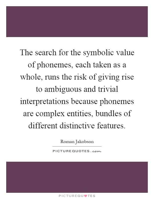 The search for the symbolic value of phonemes, each taken as a whole, runs the risk of giving rise to ambiguous and trivial interpretations because phonemes are complex entities, bundles of different distinctive features Picture Quote #1