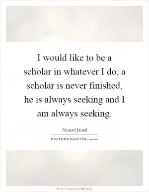 I would like to be a scholar in whatever I do, a scholar is never finished, he is always seeking and I am always seeking Picture Quote #1