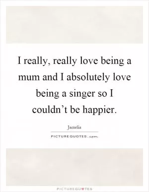 I really, really love being a mum and I absolutely love being a singer so I couldn’t be happier Picture Quote #1