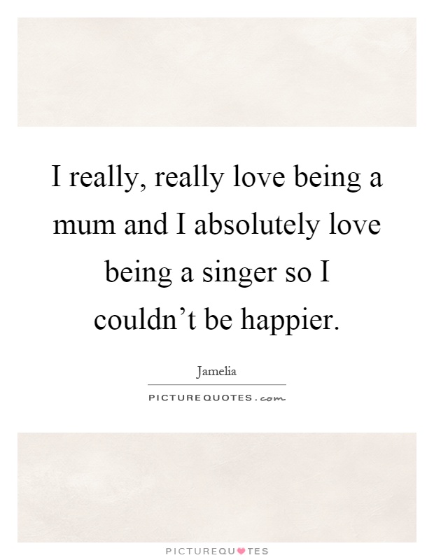 I really, really love being a mum and I absolutely love being a singer so I couldn't be happier Picture Quote #1