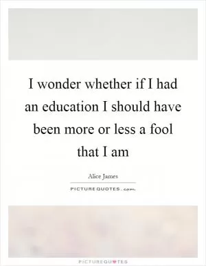 I wonder whether if I had an education I should have been more or less a fool that I am Picture Quote #1