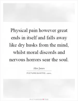 Physical pain however great ends in itself and falls away like dry husks from the mind, whilst moral discords and nervous horrors sear the soul Picture Quote #1