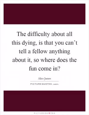 The difficulty about all this dying, is that you can’t tell a fellow anything about it, so where does the fun come in? Picture Quote #1