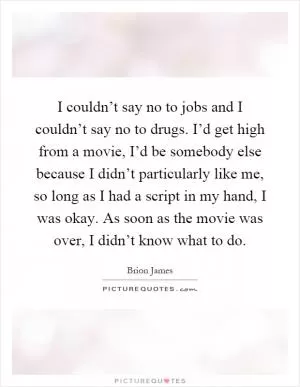 I couldn’t say no to jobs and I couldn’t say no to drugs. I’d get high from a movie, I’d be somebody else because I didn’t particularly like me, so long as I had a script in my hand, I was okay. As soon as the movie was over, I didn’t know what to do Picture Quote #1