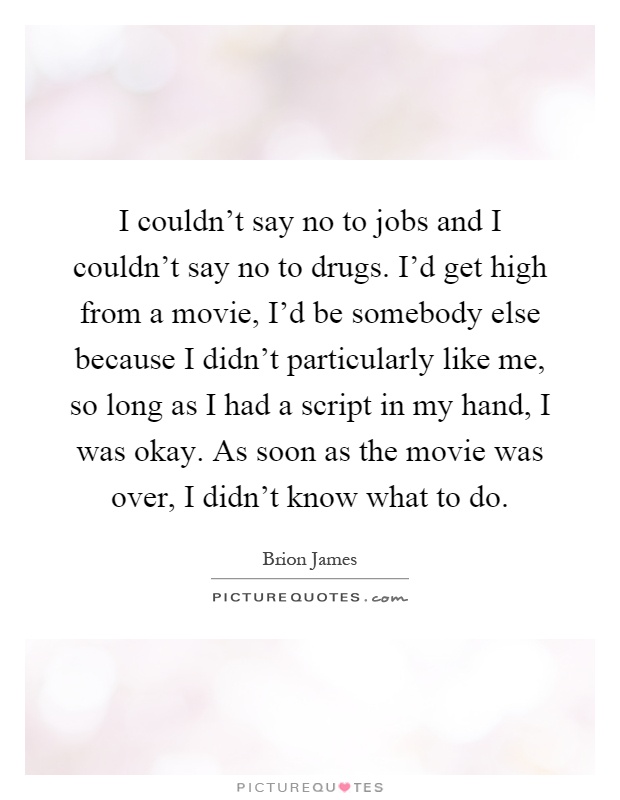 I couldn't say no to jobs and I couldn't say no to drugs. I'd get high from a movie, I'd be somebody else because I didn't particularly like me, so long as I had a script in my hand, I was okay. As soon as the movie was over, I didn't know what to do Picture Quote #1
