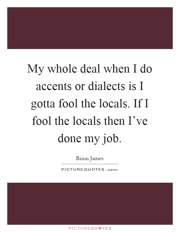 My whole deal when I do accents or dialects is I gotta fool the locals. If I fool the locals then I've done my job Picture Quote #1