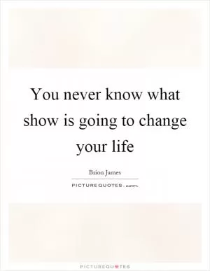 You never know what show is going to change your life Picture Quote #1