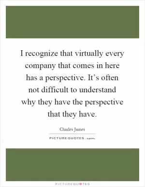 I recognize that virtually every company that comes in here has a perspective. It’s often not difficult to understand why they have the perspective that they have Picture Quote #1