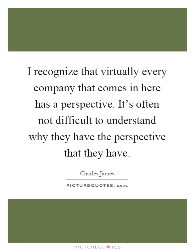 I recognize that virtually every company that comes in here has a perspective. It's often not difficult to understand why they have the perspective that they have Picture Quote #1
