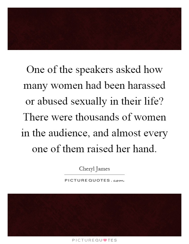 One of the speakers asked how many women had been harassed or abused sexually in their life? There were thousands of women in the audience, and almost every one of them raised her hand Picture Quote #1