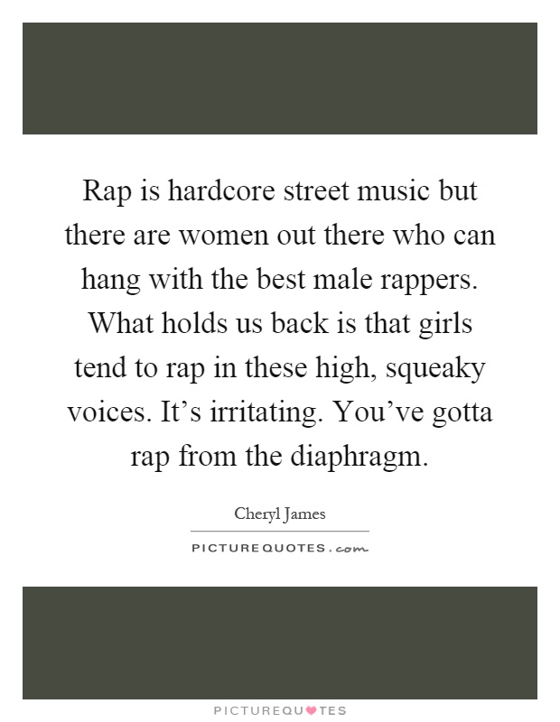 Rap is hardcore street music but there are women out there who can hang with the best male rappers. What holds us back is that girls tend to rap in these high, squeaky voices. It's irritating. You've gotta rap from the diaphragm Picture Quote #1