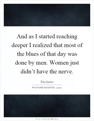 And as I started reaching deeper I realized that most of the blues of that day was done by men. Women just didn’t have the nerve Picture Quote #1