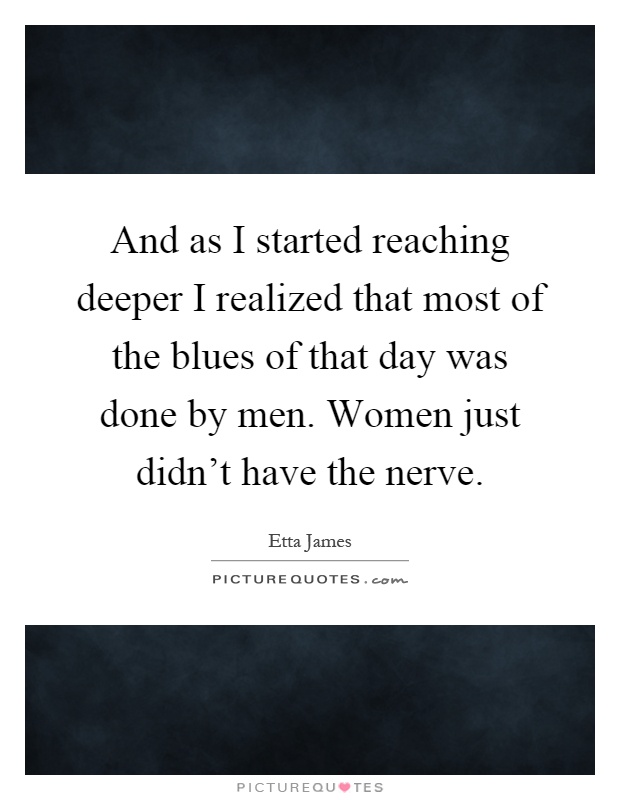 And as I started reaching deeper I realized that most of the blues of that day was done by men. Women just didn't have the nerve Picture Quote #1