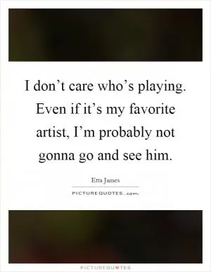 I don’t care who’s playing. Even if it’s my favorite artist, I’m probably not gonna go and see him Picture Quote #1
