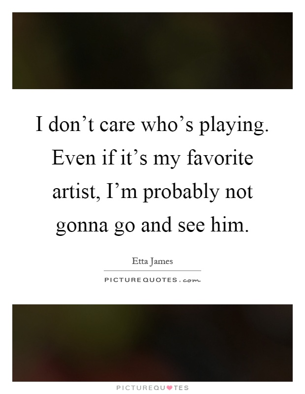 I don't care who's playing. Even if it's my favorite artist, I'm probably not gonna go and see him Picture Quote #1