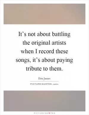 It’s not about battling the original artists when I record these songs, it’s about paying tribute to them Picture Quote #1