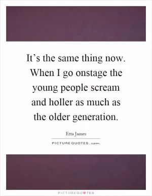 It’s the same thing now. When I go onstage the young people scream and holler as much as the older generation Picture Quote #1