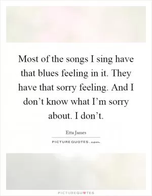 Most of the songs I sing have that blues feeling in it. They have that sorry feeling. And I don’t know what I’m sorry about. I don’t Picture Quote #1