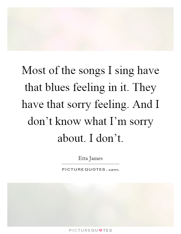Most of the songs I sing have that blues feeling in it. They have that sorry feeling. And I don't know what I'm sorry about. I don't Picture Quote #1
