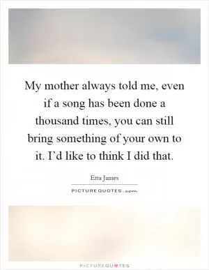 My mother always told me, even if a song has been done a thousand times, you can still bring something of your own to it. I’d like to think I did that Picture Quote #1