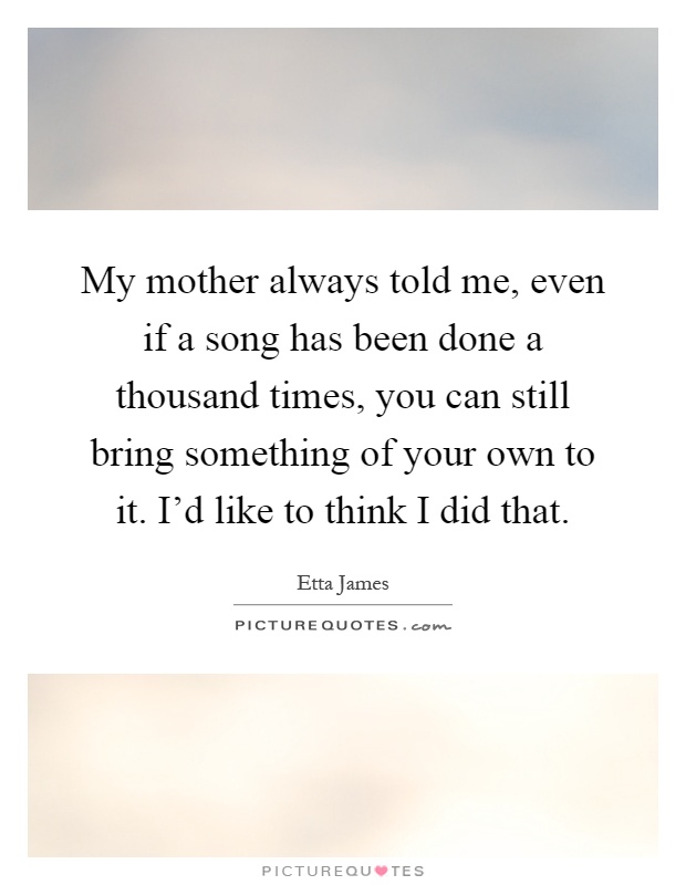 My mother always told me, even if a song has been done a thousand times, you can still bring something of your own to it. I'd like to think I did that Picture Quote #1