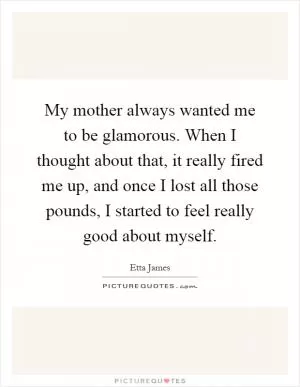 My mother always wanted me to be glamorous. When I thought about that, it really fired me up, and once I lost all those pounds, I started to feel really good about myself Picture Quote #1