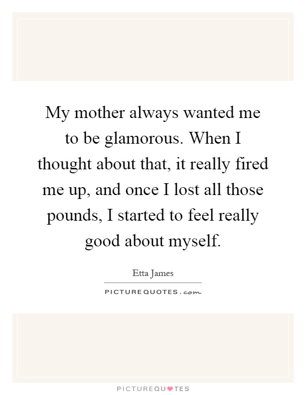 My mother always wanted me to be glamorous. When I thought about that, it really fired me up, and once I lost all those pounds, I started to feel really good about myself Picture Quote #1