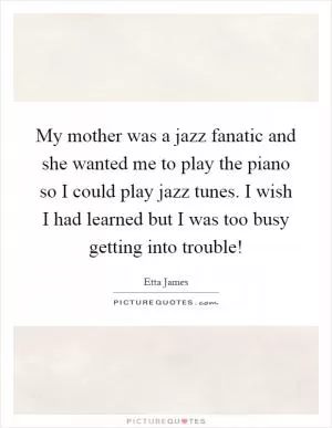 My mother was a jazz fanatic and she wanted me to play the piano so I could play jazz tunes. I wish I had learned but I was too busy getting into trouble! Picture Quote #1