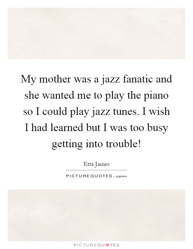 My mother was a jazz fanatic and she wanted me to play the piano so I could play jazz tunes. I wish I had learned but I was too busy getting into trouble! Picture Quote #1