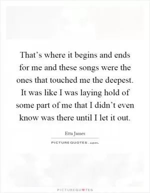 That’s where it begins and ends for me and these songs were the ones that touched me the deepest. It was like I was laying hold of some part of me that I didn’t even know was there until I let it out Picture Quote #1