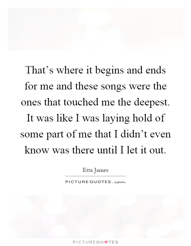 That's where it begins and ends for me and these songs were the ones that touched me the deepest. It was like I was laying hold of some part of me that I didn't even know was there until I let it out Picture Quote #1