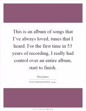 This is an album of songs that I’ve always loved, tunes that I heard. For the first time in 53 years of recording, I really had control over an entire album, start to finish Picture Quote #1