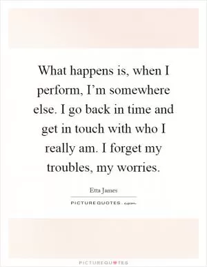 What happens is, when I perform, I’m somewhere else. I go back in time and get in touch with who I really am. I forget my troubles, my worries Picture Quote #1