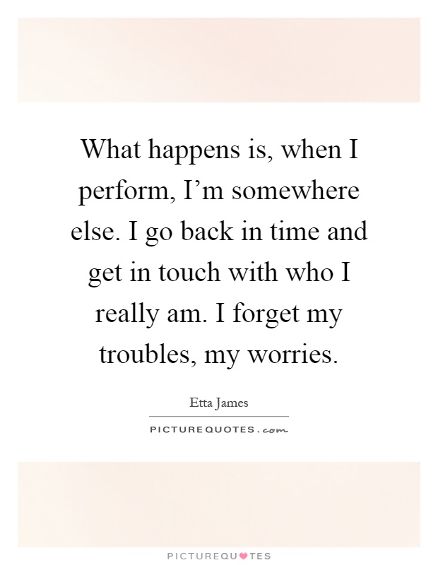 What happens is, when I perform, I'm somewhere else. I go back in time and get in touch with who I really am. I forget my troubles, my worries Picture Quote #1