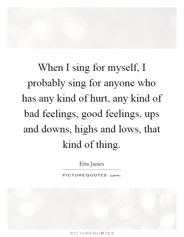 When I sing for myself, I probably sing for anyone who has any kind of hurt, any kind of bad feelings, good feelings, ups and downs, highs and lows, that kind of thing Picture Quote #1