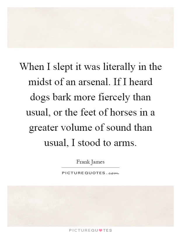 When I slept it was literally in the midst of an arsenal. If I heard dogs bark more fiercely than usual, or the feet of horses in a greater volume of sound than usual, I stood to arms Picture Quote #1