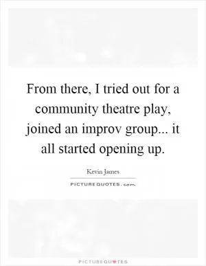 From there, I tried out for a community theatre play, joined an improv group... it all started opening up Picture Quote #1