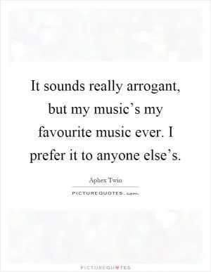It sounds really arrogant, but my music’s my favourite music ever. I prefer it to anyone else’s Picture Quote #1