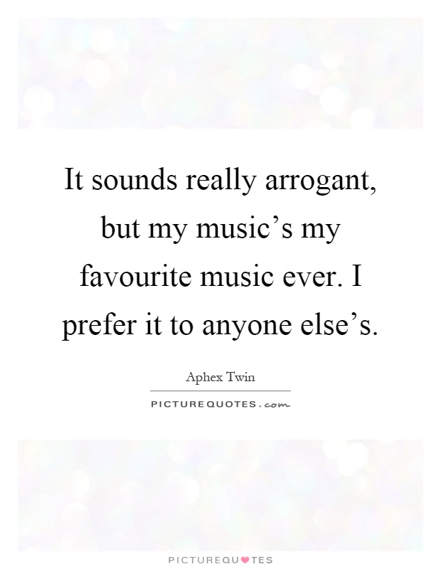 It sounds really arrogant, but my music's my favourite music ever. I prefer it to anyone else's Picture Quote #1