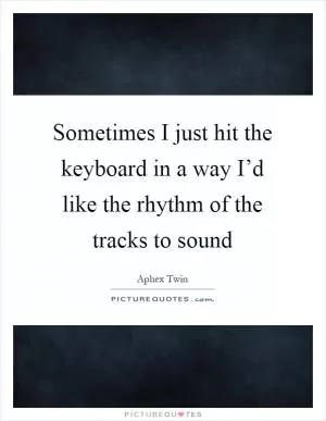 Sometimes I just hit the keyboard in a way I’d like the rhythm of the tracks to sound Picture Quote #1