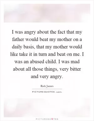 I was angry about the fact that my father would beat my mother on a daily basis, that my mother would like take it in turn and beat on me. I was an abused child. I was mad about all those things, very bitter and very angry Picture Quote #1