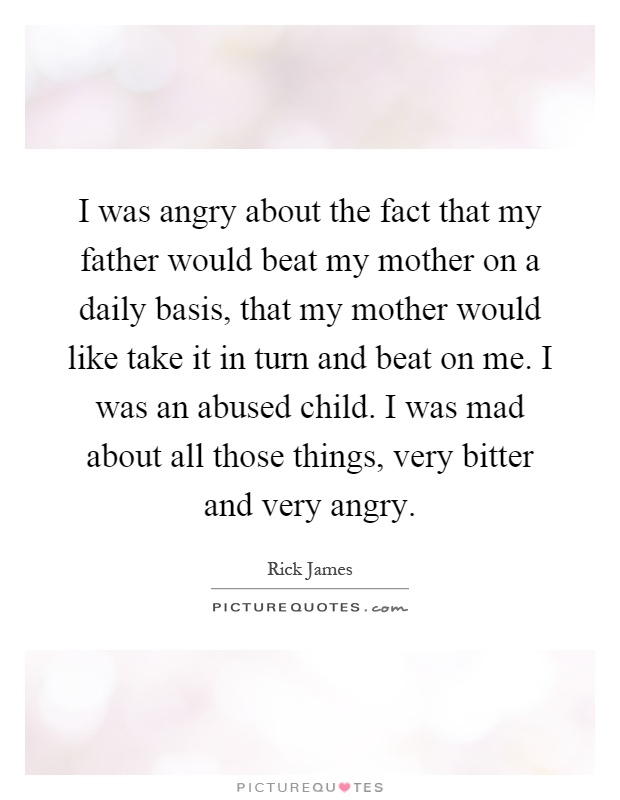 I was angry about the fact that my father would beat my mother on a daily basis, that my mother would like take it in turn and beat on me. I was an abused child. I was mad about all those things, very bitter and very angry Picture Quote #1