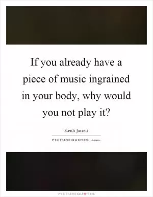 If you already have a piece of music ingrained in your body, why would you not play it? Picture Quote #1