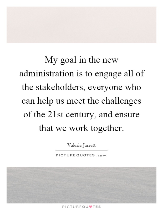 My goal in the new administration is to engage all of the stakeholders, everyone who can help us meet the challenges of the 21st century, and ensure that we work together Picture Quote #1