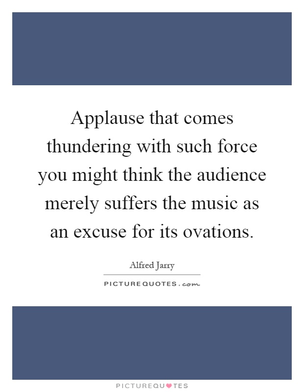 Applause that comes thundering with such force you might think the audience merely suffers the music as an excuse for its ovations Picture Quote #1