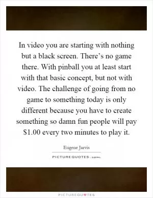 In video you are starting with nothing but a black screen. There’s no game there. With pinball you at least start with that basic concept, but not with video. The challenge of going from no game to something today is only different because you have to create something so damn fun people will pay $1.00 every two minutes to play it Picture Quote #1