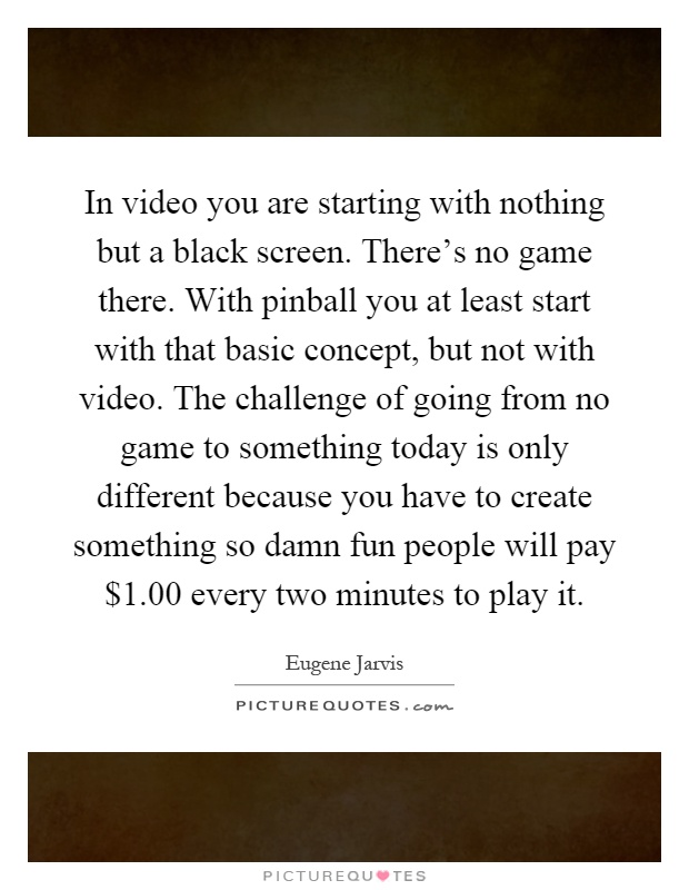 In video you are starting with nothing but a black screen. There's no game there. With pinball you at least start with that basic concept, but not with video. The challenge of going from no game to something today is only different because you have to create something so damn fun people will pay $1.00 every two minutes to play it Picture Quote #1