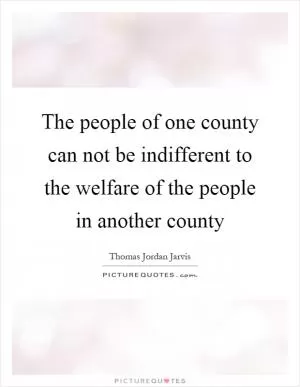 The people of one county can not be indifferent to the welfare of the people in another county Picture Quote #1